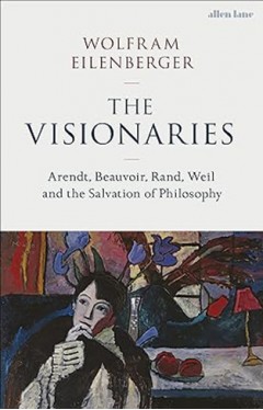 The Visionaries - Arendt, Beauvoir, Rand, Weil and the Salvation of Philosophy